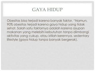 GAYA HIDUP
Obesitas bisa terjadi karena banyak faktor, “Namun,
90% obesitas terjadi karena gaya hidup yang tidak
sehat. Salah satu faktornya adalah karena asupan
makanan yang melebihi kebutuhan tanpa diimbangi
aktivitas yang cukup, atau istilah kerennya, sedentary
lifestyle (gaya hidup tanpa banyak bergerak).

 
