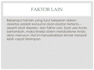 FAKTOR LAIN
Beberapa hal lain yang turut berperan dalam
obesitas adalah konsumsi obat-obatan tertentu –
seperti obat depresi– dan faktor usia. Saat usia Anda
bertambah, maka kinerja sistem metabolisme Anda
akan menurun. Hal ini menyebabkan lemak menjadi
lebih cepat tersimpan.

 