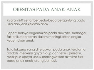 OBESITAS PADA ANAK-ANAK
Kisaran IMT sehat berbeda-beda bergantung pada
usia dan jenis kelamin anak.
Seperti halnya kegemukan pada dewasa, berbagai
faktor ikut berperan dalam meningkatkan angka
kegemukan anak.
Tata laksana yang diterapkan pada anak terutama
adalah intervensi gaya hidup dan teknik perilaku,
meskipun upaya untuk meningkatkan aktivitas fisik
pada anak-anak jarang berhasil.

 