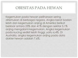 OBESITAS PADA HEWAN
Kegemukan pada hewan peliharaan sering
ditemukan di berbagai negara. Angka berat badan
lebih dan kegemukan anjing di Amerika Serikat
berkisar antara 23% dan 41% dengan sekitar 5,1%
anjing mengalami kegemukan. Angka kegemukan
pada kucing sedikit lebih tinggi, yaitu 6,4%. Di
Australia, angka kegemukan anjing pada data
dokter hewan adalah 7,6%.

 