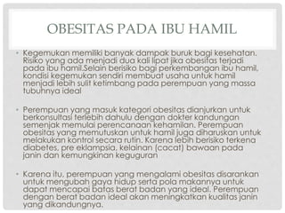 OBESITAS PADA IBU HAMIL
• Kegemukan memiliki banyak dampak buruk bagi kesehatan.
Risiko yang ada menjadi dua kali lipat jika obesitas terjadi
pada ibu hamil.Selain berisiko bagi perkembangan ibu hamil,
kondisi kegemukan sendiri membuat usaha untuk hamil
menjadi lebih sulit ketimbang pada perempuan yang massa
tubuhnya ideal
• Perempuan yang masuk kategori obesitas dianjurkan untuk
berkonsultasi terlebih dahulu dengan dokter kandungan
semenjak memulai perencanaan kehamilan. Perempuan
obesitas yang memutuskan untuk hamil juga diharuskan untuk
melakukan kontrol secara rutin. Karena lebih berisiko terkena
diabetes, pre eklampsia, kelainan (cacat) bawaan pada
janin dan kemungkinan keguguran
• Karena itu, perempuan yang mengalami obesitas disarankan
untuk mengubah gaya hidup serta pola makannya untuk
dapat mencapai batas berat badan yang ideal. Perempuan
dengan berat badan ideal akan meningkatkan kualitas janin
yang dikandungnya.

 