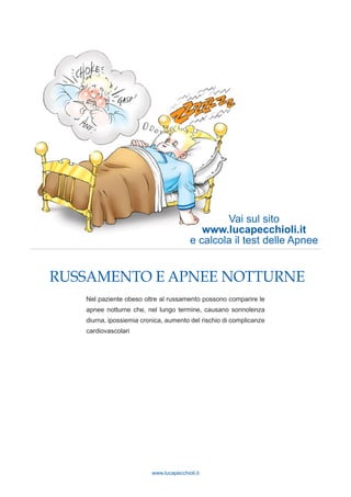 www.lucapecchioli.it
RUSSAMENTO E APNEE NOTTURNE
Nel paziente obeso oltre al russamento possono comparire le
apnee notturne che, nel lungo termine, causano sonnolenza
diurna, ipossiemia cronica, aumento del rischio di complicanze
cardiovascolari
Vai sul sito
www.lucapecchioli.it
e calcola il test delle Apnee
 