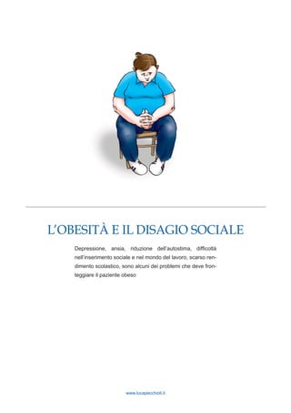 www.lucapecchioli.it
L’OBESITÀ E IL DISAGIO SOCIALE
Depressione, ansia, riduzione dell’autostima, difficoltà
nell’inserimento sociale e nel mondo del lavoro, scarso ren-
dimento scolastico, sono alcuni dei problemi che deve fron-
teggiare il paziente obeso
 