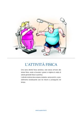 www.lucapecchioli.it
L’ATTIVITÀ FISICA
Una sana attività fisica aerobica, cioè senza arrivare allo
stress fisico, aiuta a bruciare i grassi e migliora lo stato di
salute generale fisico e psichico.
L’attività motoria deve essere costante, senza picchi, e pos-
sibilmente socializzante così da indurre a proseguirla nel
tempo.
 