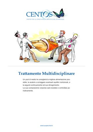 www.lucapecchioli.it
Trattamento Multidisciplinare
Un pool di medici le consiglierà la migliore alimentazione pos-
sibile, la aiuterà a correggere eventuali squilibri nutrizionali, e
la seguirà continuamente nel suo dimagrimento.
La sua composizione corporea sarà studiata e controllata pe-
riodicamente.
C E N T R O P E R L A T E R A P I A D E L L A O B E S I T À E D E L S O V R A P P E S O
C E N T R O P E R L A T E R A P I A D E L L A O B E S I T À E D E L S O V R A P P E S O
 