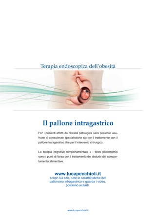 www.lucapecchioli.it
Il pallone intragastrico
Terapia endoscopica dell’obesità
Per i pazienti affetti da obesità patologica sarà possibile usu-
fruire di consulenze specialistiche sia per il trattamento con il
pallone intragastrico che per l’intervento chirurgico.
La terapia cognitivo-comportamentale e i tests psicometrici
sono i punti di forza per il trattamento dei disturbi del compor-
tamento alimentare.
www.lucapecchioli.it
scopri sul sito, tutte le caratteristiche del
palloncino intragastrico e guarda i video,
potranno aiutarti.
 