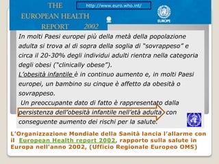 http://www.euro.who.int/In molti Paesi europei più della metà della popolazione adulta si trova al di sopra della soglia di “sovrappeso” e circa il 20-30% degli individui adulti rientra nella categoria degli obesi (“clinically obese”). L’obesità infantile è in continuo aumento e, in molti Paesi europei, un bambino su cinque è affetto da obesità o sovrappeso. Un preoccupante dato di fatto è rappresentato dalla persistenza dell’obesità infantile nell’età adulta, con conseguente aumento dei rischi per la salute. , L’Organizzazione Mondiale della Sanità lancia l’allarme con il  European Health report 2002, rapporto sulla salute in Europa nell'anno 2002, (Ufficio Regionale Europeo OMS)