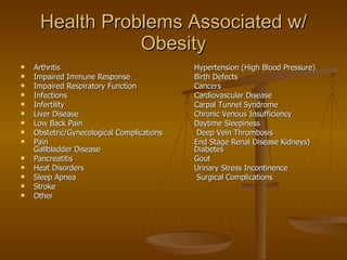 Health Problems Associated w/ Obesity Arthritis Hypertension (High Blood Pressure) Impaired Immune Response Birth Defects Impaired Respiratory Function Cancers Infections Cardiovascular Disease Infertility Carpal Tunnel Syndrome Liver Disease Chronic Venous Insufficiency Low Back Pain   Daytime Sleepiness Obstetric/Gynecological Complications  Deep Vein Thrombosis Pain End Stage Renal Disease Kidneys)  Gallbladder Disease Diabetes Pancreatitis Gout Heat Disorders Urinary Stress Incontinence Sleep Apnea  Surgical Complications Stroke Other 