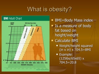 What is obesity? BMI=Body Mass index Is a measure of body fat based on height/weight Calculate BMI Weight/height squared (in x in) x 704.5=BMI Example: (125lbs/65x65) x 704.5=20.8 