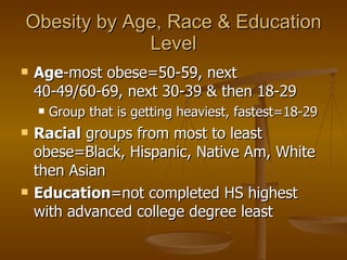 Obesity by Age, Race & Education Level Age -most obese=50-59, next 40-49/60-69, next 30-39 & then 18-29 Group that is getting heaviest, fastest=18-29 Racial  groups from most to least obese=Black, Hispanic, Native Am, White then Asian Education =not completed HS highest with advanced college degree least  