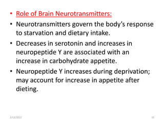 • Role of Brain Neurotransmitters:
• Neurotransmitters govern the body’s response
  to starvation and dietary intake.
• Decreases in serotonin and increases in
  neuropeptide Y are associated with an
  increase in carbohydrate appetite.
• Neuropeptide Y increases during deprivation;
  may account for increase in appetite after
  dieting.


2/13/2012                                    10
 