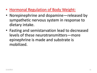 • Hormonal Regulation of Body Weight:
• Norepinephrine and dopamine—released by
  sympathetic nervous system in response to
  dietary intake.
• Fasting and semistarvation lead to decreased
  levels of these neurotransmitters—more
  epinephrine is made and substrate is
  mobilized.




2/13/2012                                        11
 
