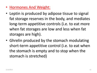 • Hormones And Weight:
• Leptin is produced by adipose tissue to signal
  fat storage reserves in the body, and mediates
  long-term appetitive controls (i.e. to eat more
  when fat storages are low and less when fat
  storages are high).
• Ghrelin produced by the stomach modulating
  short-term appetitive control (i.e. to eat when
  the stomach is empty and to stop when the
  stomach is stretched)

2/13/2012                                       12
 