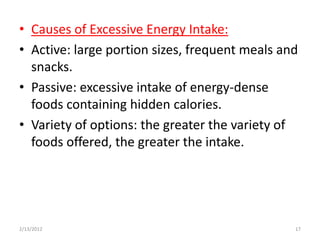 • Causes of Excessive Energy Intake:
• Active: large portion sizes, frequent meals and
  snacks.
• Passive: excessive intake of energy-dense
  foods containing hidden calories.
• Variety of options: the greater the variety of
  foods offered, the greater the intake.




2/13/2012                                       17
 