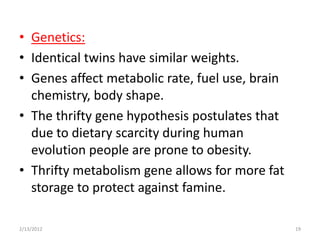 • Genetics:
• Identical twins have similar weights.
• Genes affect metabolic rate, fuel use, brain
  chemistry, body shape.
• The thrifty gene hypothesis postulates that
  due to dietary scarcity during human
  evolution people are prone to obesity.
• Thrifty metabolism gene allows for more fat
  storage to protect against famine.

2/13/2012                                        19
 