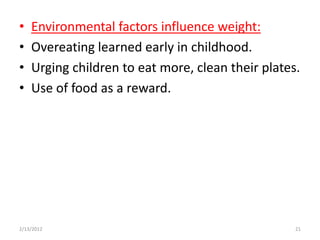 •   Environmental factors influence weight:
•   Overeating learned early in childhood.
•   Urging children to eat more, clean their plates.
•   Use of food as a reward.




2/13/2012                                          21
 