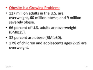 • Obesity is a Growing Problem:
• 127 million adults in the U.S. are
  overweight, 60 million obese, and 9 million
  severely obese.
• 66 percent of U.S. adults are overweight
  (BMI≥25).
• 32 percent are obese (BMI≥30).
• 17% of children and adolescents ages 2-19 are
  overweight.



2/13/2012                                     23
 