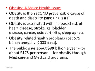 • Obesity: A Major Health Issue:
• Obesity is the SECOND preventable cause of
  death and disability (smoking is #1).
• Obesity is associated with increased risk of
  heart disease, stroke, gallbladder
  disease, cancer, osteoarthritis, sleep apnea.
• Obesity-related health problems cost $75
  billion annually (2003 data).
• The public pays about $39 billion a year -- or
  about $175 per person -- for obesity through
  Medicare and Medicaid programs.

2/13/2012                                          24
 
