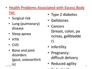 • Health Problems Associated with Excess Body
  Fat:                  • Type 2 diabetes
    • Surgical risk
                            • Gallstones
    • Lung (pulmonary)
      disease
                            • Cancers
                              (breast, colon, pa
    • Sleep apnea
                              ncreas, gallbladde
    • HTN                     r)
    • CVD
                            • Infertility
    • Bone and joint
                            • Pregnancy-
      disorders
      (gout, osteoarthrit     difficult delivery
      is)
2/13/2012
                            • Reduced agility      25
 