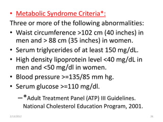 • Metabolic Syndrome Criteria*:
Three or more of the following abnormalities:
• Waist circumference >102 cm (40 inches) in
  men and > 88 cm (35 inches) in women.
• Serum triglycerides of at least 150 mg/dL.
• High density lipoprotein level <40 mg/dL in
  men and <50 mg/dl in women.
• Blood pressure >=135/85 mm hg.
• Serum glucose >=110 mg/dl.
      –*Adult Treatment Panel (ATP) III Guidelines.
            National Cholesterol Education Program, 2001.
2/13/2012                                                   26
 