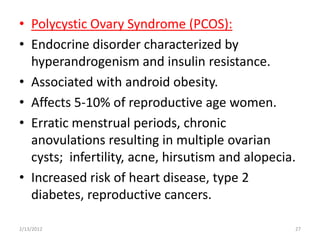 • Polycystic Ovary Syndrome (PCOS):
• Endocrine disorder characterized by
  hyperandrogenism and insulin resistance.
• Associated with android obesity.
• Affects 5-10% of reproductive age women.
• Erratic menstrual periods, chronic
  anovulations resulting in multiple ovarian
  cysts; infertility, acne, hirsutism and alopecia.
• Increased risk of heart disease, type 2
  diabetes, reproductive cancers.

2/13/2012                                         27
 