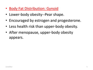 •   Body Fat Distribution: Gynoid
•   Lower-body obesity--Pear shape.
•   Encouraged by estrogen and progesterone.
•   Less health risk than upper-body obesity.
•   After menopause, upper-body obesity
    appears.




2/13/2012                                       5
 