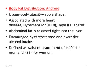 • Body Fat Distribution: Android
• Upper-body obesity--apple shape.
• Associated with more heart
  disease, Hypertensiion(HTN), Type II Diabetes.
• Abdominal fat is released right into the liver.
• Encouraged by testosterone and excessive
  alcohol intake.
• Defined as waist measurement of > 40” for
  men and >35” for women.


2/13/2012                                           6
 