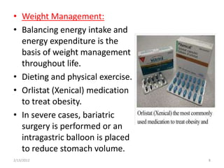 • Weight Management:
• Balancing energy intake and
  energy expenditure is the
  basis of weight management
  throughout life.
• Dieting and physical exercise.
• Orlistat (Xenical) medication
  to treat obesity.
• In severe cases, bariatric
  surgery is performed or an
  intragastric balloon is placed
  to reduce stomach volume.
2/13/2012                          8
 