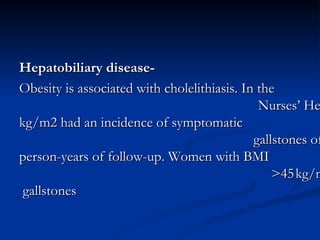 -Hepatobiliary disease Obesity is associated with cholelithiasis. In the Nurses’ Health Study, women with BMI <24 kg/m2 had an incidence of symptomatic gallstones of approximately 250 per 100 000 person-years of follow-up. Women with BMI >45 kg/m2 had a seven-fold increase in risk for gallstones  