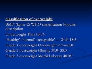 classification of overweight BMI* (kg m–2) WHO classification Popular description <18.5 Underweight Thin 18.5–24.9 — ‘Healthy’, ‘normal’, ‘acceptable’ 25.0–29.9 Grade 1 overweight Overweight 30.0–39.9 Grade 2 overweight Obesity ≥ 40.0 Grade 3 overweight Morbid obesity 