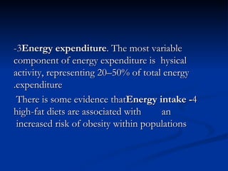 3- Energy expenditure . The most variable component of energy expenditure is  hysical activity, representing 20–50% of total energy expenditure. 4 - Energy intake  There is some evidence that high-fat diets are associated with  an increased risk of obesity within populations  