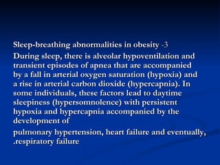 3-  Sleep-breathing abnormalities in obesity During sleep, there is alveolar hypoventilation and transient episodes of apnea that are accompanied by a fall in arterial oxygen saturation (hypoxia) and a rise in arterial carbon dioxide (hypercapnia). In some individuals, these factors lead to daytime sleepiness (hypersomnolence) with persistent hypoxia and hypercapnia accompanied by the development of pulmonary hypertension, heart failure and eventually, respiratory failure. 