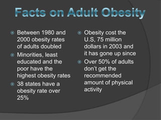    Between 1980 and           Obesity cost the
    2000 obesity rates          U.S, 75 million
    of adults doubled           dollars in 2003 and
   Minorities, least           it has gone up since
    educated and the           Over 50% of adults
    poor have the               don’t get the
    highest obesity rates       recommended
   38 states have a            amount of physical
    obesity rate over           activity
    25%
 