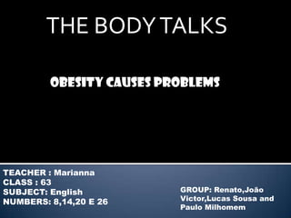 THE BODY TALKS

         Obesity causes problems




TEACHER : Marianna
CLASS : 63
SUBJECT: English          GROUP: Renato,João
NUMBERS: 8,14,20 E 26     Victor,Lucas Sousa and
                          Paulo Milhomem
 