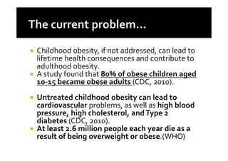 Childhood obesity, if not addressed, can lead to
lifetime health consequences and contribute to
adulthood obesity.
A study found that 80% of obese children aged
10-15 became obese adults (CDC, 2010).
Untreated childhood obesity can lead to
cardiovascular problems, as well as high blood
pressure, high cholesterol, and Type 2
diabetes (CDC, 2010).
At least 2.6 million people each year die as a
result of being overweight or obese.(WHO)
 