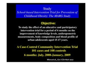 Study
School-based Intervention Trial for Prevention of
     Childhood Obesity: The MARG Study

                    Objective:
To study the effect of an educative and participatory
  intervention trial for a period of 6 months on the
 improvement of knowledge levels, anthropometric
measurements, body composition and blood profile of
        urban adolescents aged 15-17 years.

A Case-Control Community Intervention Trial
          101 cases and 108 controls
     6 months: July, 2008-January, 2009
                         Misra et al., Eur J Clin Nutr 2010
 