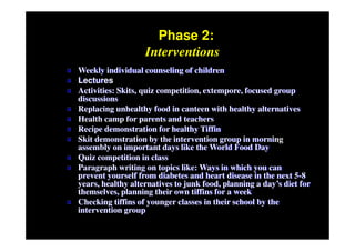 Phase 2:
                       Interventions
   Weekly individual counseling of children
   Lectures
   Activities: Skits, quiz competition, extempore, focused group
    discussions
   Replacing unhealthy food in canteen with healthy alternatives
   Health camp for parents and teachers
   Recipe demonstration for healthy Tiffin
   Skit demonstration by the intervention group in morning
    assembly on important days like the World Food Day
   Quiz competition in class
   Paragraph writing on topics like: Ways in which you can
    prevent yourself from diabetes and heart disease in the next 5-8
    years, healthy alternatives to junk food, planning a day’s diet for
    themselves, planning their own tiffins for a week
   Checking tiffins of younger classes in their school by the
    intervention group
 