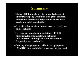 Summary
• Rising childhood obesity in urban India and in
  other Developing Countries is of great concern,
  and would fuel the diabetes and the metabolic
  syndrome epidemics further.
• Overall, it is more in urban areas (vs. rural), and
  public schools.
• Its consequences, insulin resistance, PCOS,
  hirsutism, type 2 diabetes, subclinical
  inflammation and hepatic steatosis are now
  frequently seen in children .
• Countrywide programs, akin to our program
  “MARG” in schoolchildren are urgently needed.
 