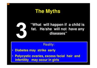 The Myths

           “What will happen if a child is
           fat. He/she will not have any
                     diseases”

                    Reality:
• Diabetes may strike early
• Polycystic ovaries, excess facial hair and
  infertility may occur in girls
 