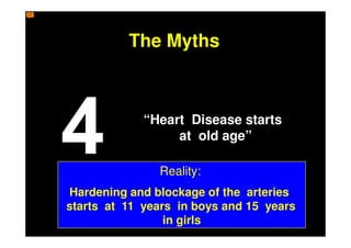 The Myths



             “Heart Disease starts
                  at old age”

               Reality:
Hardening and blockage of the arteries
starts at 11 years in boys and 15 years
                 in girls
 