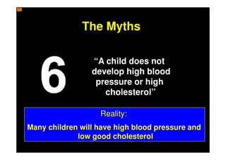 The Myths

                 “A child does not
                 develop high blood
                  pressure or high
                    cholesterol”

                   Reality:
Many children will have high blood pressure and
             low good cholesterol
 