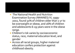 The National Health and Nutrition
Examination Survey (NHANES) IV, 1999-
2002, found 31% of children older than 2 yr to
be overweight or obese, and 16% of children
and adolescents 6-19 years were in the obese
range.
Children's risk varies by socioeconomic
status, race, maternal education level, and
gender
Across all racial groups, higher maternal
education confers protection against
childhood obesity.
 