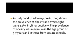 A study conducted in mysore in 2009 shows
the prevalence of obesity and overweight
were 3.4%, 8.5% respectively. The prevalence
of obesity was maximum in the age group of
5-7 years and in those from private schools.
 