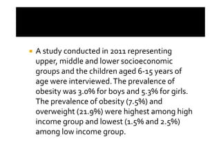 A study conducted in 2011 representing
upper, middle and lower socioeconomic
groups and the children aged 6-15 years of
age were interviewed. The prevalence of
obesity was 3.0% for boys and 5.3% for girls.
The prevalence of obesity (7.5%) and
overweight (21.9%) were highest among high
income group and lowest (1.5% and 2.5%)
among low income group.
 