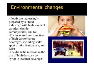 Environmental changes
• Foods are increasingly
prepared by a “food
industry,” with high levels of
calories, simple
carbohydrates, and fat.
•The increased consumption
of high-carbohydrate
beverages, including sodas,
sport drinks, fruit punch, and
juice
•The dramatic increase in the
use of high-fructose corn
syrup to sweeten beverages
 