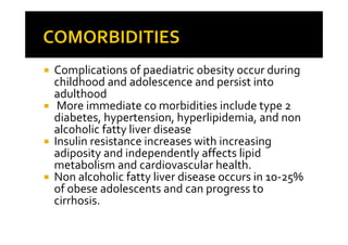 Complications of paediatric obesity occur during
childhood and adolescence and persist into
adulthood
 More immediate co morbidities include type 2
diabetes, hypertension, hyperlipidemia, and non
alcoholic fatty liver disease
Insulin resistance increases with increasing
adiposity and independently affects lipid
metabolism and cardiovascular health.
Non alcoholic fatty liver disease occurs in 10-25%
of obese adolescents and can progress to
cirrhosis.
 
