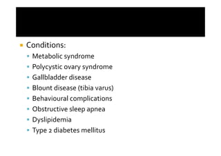 Conditions:
 Metabolic syndrome
 Polycystic ovary syndrome
 Gallbladder disease
 Blount disease (tibia varus)
 Behavioural complications
 Obstructive sleep apnea
 Dyslipidemia
 Type 2 diabetes mellitus
 