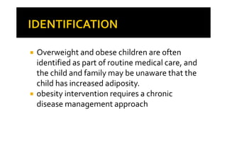 Overweight and obese children are often
identified as part of routine medical care, and
the child and family may be unaware that the
child has increased adiposity.
obesity intervention requires a chronic
disease management approach
 