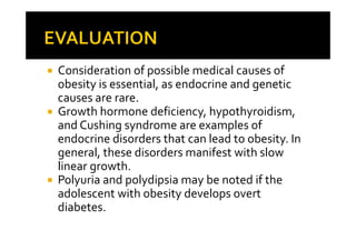 Consideration of possible medical causes of
obesity is essential, as endocrine and genetic
causes are rare.
Growth hormone deficiency, hypothyroidism,
and Cushing syndrome are examples of
endocrine disorders that can lead to obesity. In
general, these disorders manifest with slow
linear growth.
Polyuria and polydipsia may be noted if the
adolescent with obesity develops overt
diabetes.
 