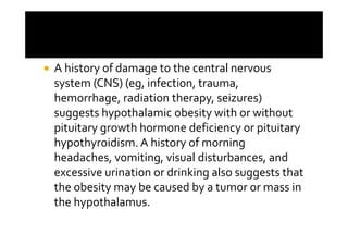 A history of damage to the central nervous
system (CNS) (eg, infection, trauma,
hemorrhage, radiation therapy, seizures)
suggests hypothalamic obesity with or without
pituitary growth hormone deficiency or pituitary
hypothyroidism. A history of morning
headaches, vomiting, visual disturbances, and
excessive urination or drinking also suggests that
the obesity may be caused by a tumor or mass in
the hypothalamus.
 